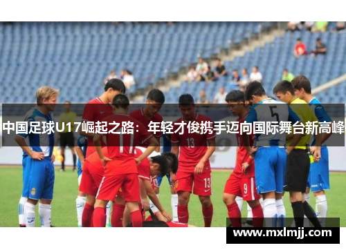 中国足球U17崛起之路：年轻才俊携手迈向国际舞台新高峰